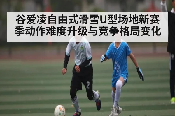 谷爱凌自由式滑雪U型场地新赛季动作难度升级与竞争格局变化