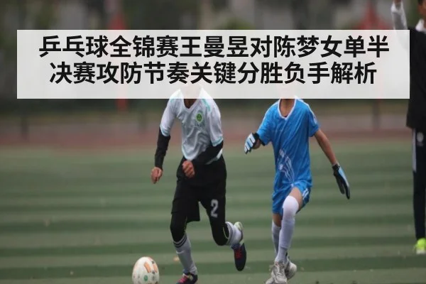 乒乓球全锦赛王曼昱对陈梦女单半决赛攻防节奏关键分胜负手解析