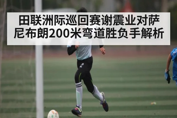 田联洲际巡回赛谢震业对萨尼布朗200米弯道胜负手解析